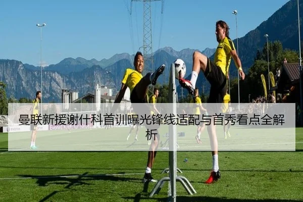 曼联新援谢什科首训曝光锋线适配与首秀看点全解析